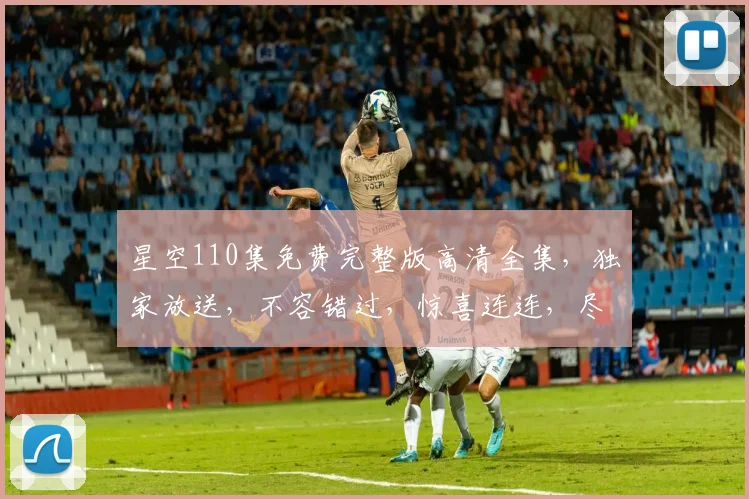 星空110集免费完整版高清全集，独家放送，不容错过，惊喜连连，尽在掌握