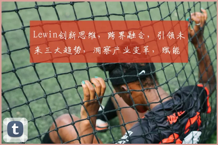 Lewin创新思维，跨界融合，引领未来三大趋势，洞察产业变革，赋能企业发展
